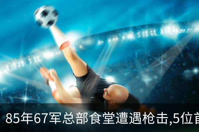 85年67军总部食堂遭遇枪击,5位首长生死一线,凶手身份令人太意外